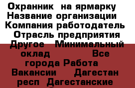 Охранник. на ярмарку › Название организации ­ Компания-работодатель › Отрасль предприятия ­ Другое › Минимальный оклад ­ 13 000 - Все города Работа » Вакансии   . Дагестан респ.,Дагестанские Огни г.